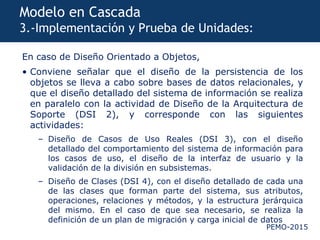 PEMO-2015
Modelo en Cascada
3.-Implementación y Prueba de Unidades:
En caso de Diseño Orientado a Objetos,
• Conviene señalar que el diseño de la persistencia de los
objetos se lleva a cabo sobre bases de datos relacionales, y
que el diseño detallado del sistema de información se realiza
en paralelo con la actividad de Diseño de la Arquitectura de
Soporte (DSI 2), y corresponde con las siguientes
actividades:
– Diseño de Casos de Uso Reales (DSI 3), con el diseño
detallado del comportamiento del sistema de información para
los casos de uso, el diseño de la interfaz de usuario y la
validación de la división en subsistemas.
– Diseño de Clases (DSI 4), con el diseño detallado de cada una
de las clases que forman parte del sistema, sus atributos,
operaciones, relaciones y métodos, y la estructura jerárquica
del mismo. En el caso de que sea necesario, se realiza la
definición de un plan de migración y carga inicial de datos
 