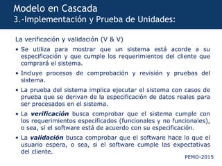 PEMO-2015
Modelo en Cascada
3.-Implementación y Prueba de Unidades:
La verificación y validación (V & V)
• Se utiliza para mostrar que un sistema está acorde a su
especificación y que cumple los requerimientos del cliente que
comprará el sistema.
• Incluye procesos de comprobación y revisión y pruebas del
sistema.
• La prueba del sistema implica ejecutar el sistema con casos de
prueba que se derivan de la especificación de datos reales para
ser procesados en el sistema.
• La verificación busca comprobar que el sistema cumple con
los requerimientos especificados (funcionales y no funcionales),
o sea, si el software está de acuerdo con su especificación.
• La validación busca comprobar que el software hace lo que el
usuario espera, o sea, si el software cumple las expectativas
del cliente.
 