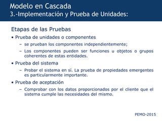 PEMO-2015
Modelo en Cascada
3.-Implementación y Prueba de Unidades:
Etapas de las Pruebas
• Prueba de unidades o componentes
– se prueban los componentes independientemente;
– Los componentes pueden ser funciones u objetos o grupos
coherentes de estas entidades.
• Prueba del sistema
– Probar el sistema en sí. La prueba de propiedades emergentes
es particularmente importante.
• Prueba de aceptación
– Comprobar con los datos proporcionados por el cliente que el
sistema cumple las necesidades del mismo.
 