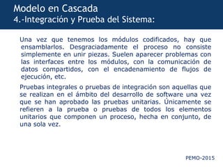 PEMO-2015
Modelo en Cascada
4.-Integración y Prueba del Sistema:
Una vez que tenemos los módulos codificados, hay que
ensamblarlos. Desgraciadamente el proceso no consiste
simplemente en unir piezas. Suelen aparecer problemas con
las interfaces entre los módulos, con la comunicación de
datos compartidos, con el encadenamiento de flujos de
ejecución, etc.
Pruebas integrales o pruebas de integración son aquellas que
se realizan en el ámbito del desarrollo de software una vez
que se han aprobado las pruebas unitarias. Únicamente se
refieren a la prueba o pruebas de todos los elementos
unitarios que componen un proceso, hecha en conjunto, de
una sola vez.
 