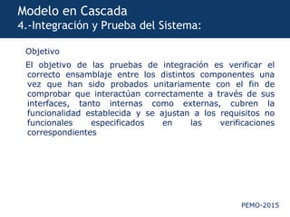PEMO-2015
Modelo en Cascada
4.-Integración y Prueba del Sistema:
Objetivo
El objetivo de las pruebas de integración es verificar el
correcto ensamblaje entre los distintos componentes una
vez que han sido probados unitariamente con el fin de
comprobar que interactúan correctamente a través de sus
interfaces, tanto internas como externas, cubren la
funcionalidad establecida y se ajustan a los requisitos no
funcionales especificados en las verificaciones
correspondientes
 