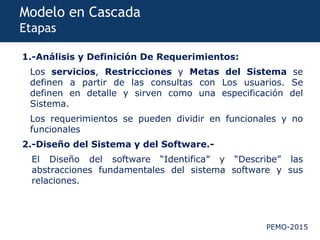 PEMO-2015
Modelo en Cascada
Etapas
1.-Análisis y Definición De Requerimientos:
Los servicios, Restricciones y Metas del Sistema se
definen a partir de las consultas con Los usuarios. Se
definen en detalle y sirven como una especificación del
Sistema.
Los requerimientos se pueden dividir en funcionales y no
funcionales
2.-Diseño del Sistema y del Software.-
El Diseño del software “Identifica” y “Describe” las
abstracciones fundamentales del sistema software y sus
relaciones.
 