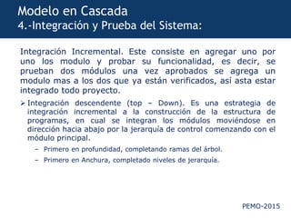 PEMO-2015
Modelo en Cascada
4.-Integración y Prueba del Sistema:
Integración Incremental. Este consiste en agregar uno por
uno los modulo y probar su funcionalidad, es decir, se
prueban dos módulos una vez aprobados se agrega un
modulo mas a los dos que ya están verificados, así asta estar
integrado todo proyecto.
 Integración descendente (top – Down). Es una estrategia de
integración incremental a la construcción de la estructura de
programas, en cual se integran los módulos moviéndose en
dirección hacia abajo por la jerarquía de control comenzando con el
módulo principal.
– Primero en profundidad, completando ramas del árbol.
– Primero en Anchura, completado niveles de jerarquía.
 