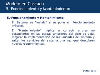 PEMO-2015
Modelo en Cascada
5.-Funcionamiento y Mantenimiento:
5.-Funcionamiento y Mantenimiento:
El Sistema se “instala” y se pone en Funcionamiento
Práctico.
El “Mantenimiento” implica a corregir errores no
descubiertos en las etapas anteriores del ciclo de vida,
mejorar la implementación de las unidades del sistema y
saltar los servicios del sistema una vez que descubren
nuevos requerimientos.
 