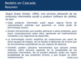 PEMO-2015
Modelo en Cascada
Resumen
Según Grady [Grady, 1990], una correcta utilización de los
productos intermedios ayuda a producir software de calidad,
ya que:
• Cada producto intermedio suele seguir alguna forma de
representación estándar que garantiza un cierto grado de
terminología común.
• Existen herramientas que pueden aplicarse a estos productos, para
hacer comprobaciones sobre ellos, aportando así realimentación
inmediata a los ingenieros de desarrollo.
• La terminología común simplifica las inspecciones por parte de
otros equipos de trabajo. Así se facilita la detección de errores que
las herramientas automáticas no son capaces de detectar.
• También pueden utilizarse herramientas que calculen ciertas
métricas sobre diversos aspectos de la complejidad de los
productos intermedios. Así se pueden detectar zonas con mayor
probabilidad de que presenten errores, o que tengan un difícil
mantenimiento.
 