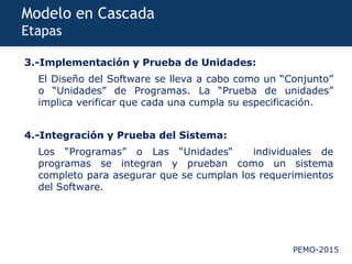PEMO-2015
Modelo en Cascada
Etapas
3.-Implementación y Prueba de Unidades:
El Diseño del Software se lleva a cabo como un “Conjunto”
o “Unidades” de Programas. La “Prueba de unidades”
implica verificar que cada una cumpla su especificación.
4.-Integración y Prueba del Sistema:
Los “Programas” o Las “Unidades“ individuales de
programas se integran y prueban como un sistema
completo para asegurar que se cumplan los requerimientos
del Software.
 