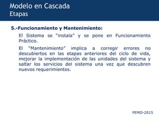 PEMO-2015
Modelo en Cascada
Etapas
5.-Funcionamiento y Mantenimiento:
El Sistema se “instala” y se pone en Funcionamiento
Práctico.
El “Mantenimiento” implica a corregir errores no
descubiertos en las etapas anteriores del ciclo de vida,
mejorar la implementación de las unidades del sistema y
saltar los servicios del sistema una vez que descubren
nuevos requerimientos.
 