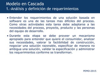 PEMO-2015
Modelo en Cascada
1.-Análisis y definición de requerimientos
• Entender los requerimientos de una solución basada en
software es una de las tareas mas difíciles del proceso.
Como otras actividades esta tarea debe adaptarse a las
necesidades del proceso, proyecto, producto y las personas
del equipo de desarrollo.
• Durante esta etapa se debe proveer un mecanismo
apropiado para entender que quiere el consumidor, analizar
sus necesidades, valorar la factibilidad de construcción,
negociar una solución razonable, especificar de manera no
ambigua una solución, validar la especificación y administrar
los requerimientos conforme se transforman.
 