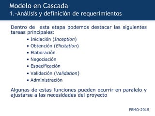 PEMO-2015
Modelo en Cascada
1.-Análisis y definición de requerimientos
Dentro de esta etapa podemos destacar las siguientes
tareas principales:
• Iniciación (Inception)
• Obtención (Elicitation)
• Elaboración
• Negociación
• Especificación
• Validación (Validation)
• Administración
Algunas de estas funciones pueden ocurrir en paralelo y
ajustarse a las necesidades del proyecto
 