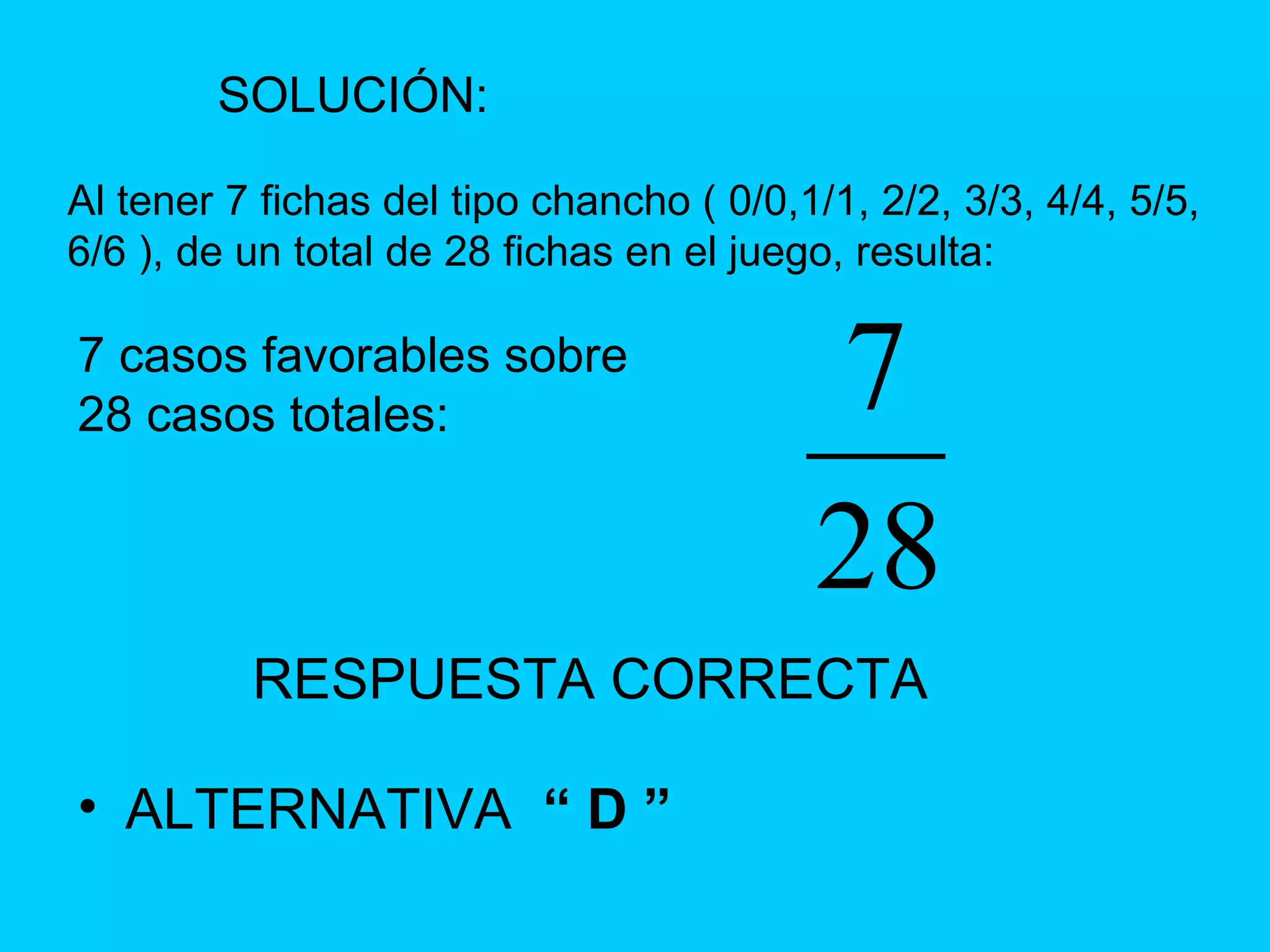 RESPUESTA CORRECTA ALTERNATIVA  “ D ” SOLUCIÓN: Al tener 7 fichas del tipo chancho ( 0/0,1/1, 2/2, 3/3, 4/4, 5/5, 6/6 ), de un total de 28 fichas en el juego, resulta: 7 casos favorables sobre 28 casos totales: 