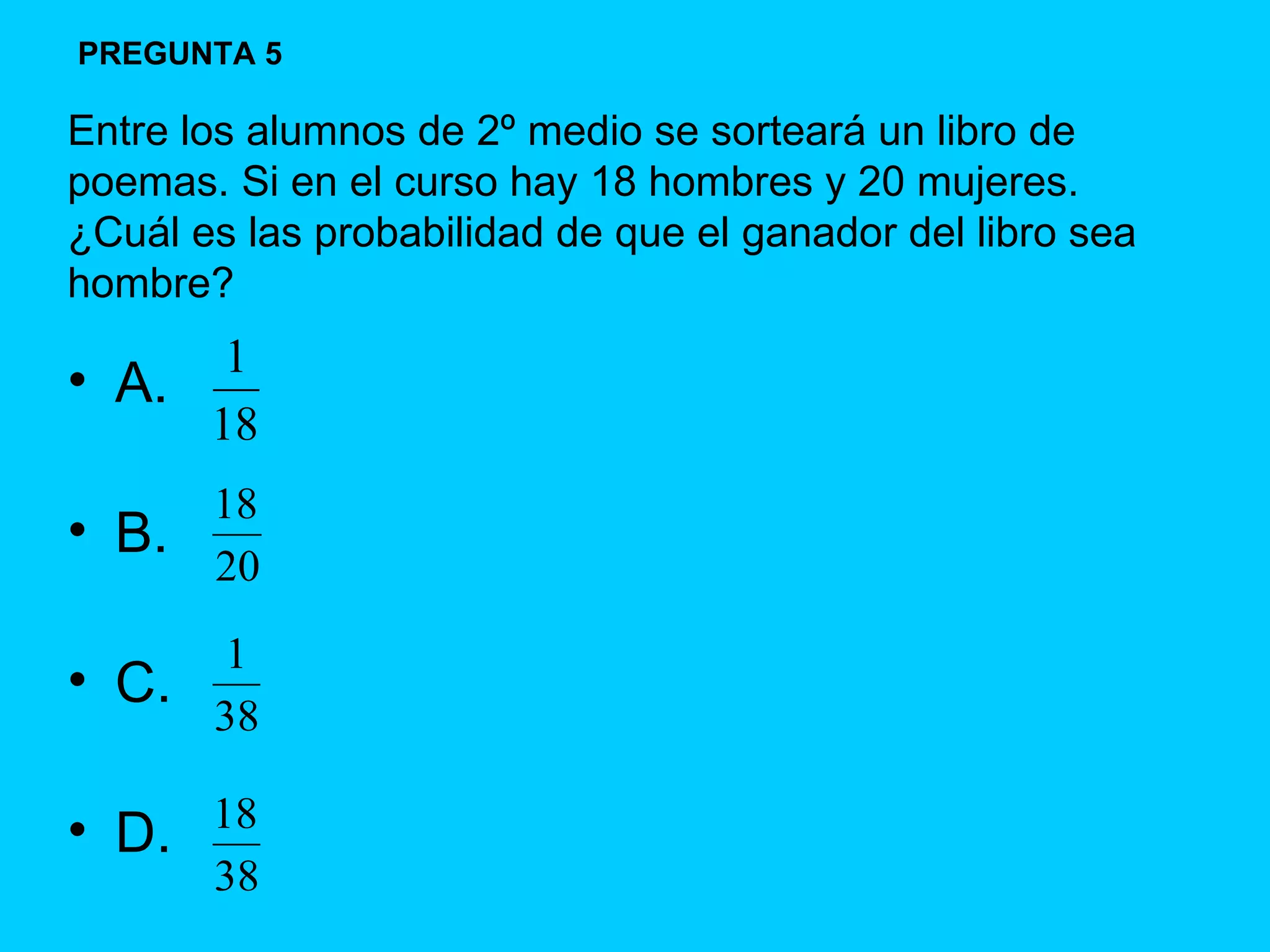 A. B. C. D. Entre los alumnos de 2º medio se sorteará un libro de poemas. Si en el curso hay 18 hombres y 20 mujeres. ¿Cuál es las probabilidad de que el ganador del libro sea hombre? PREGUNTA 5 