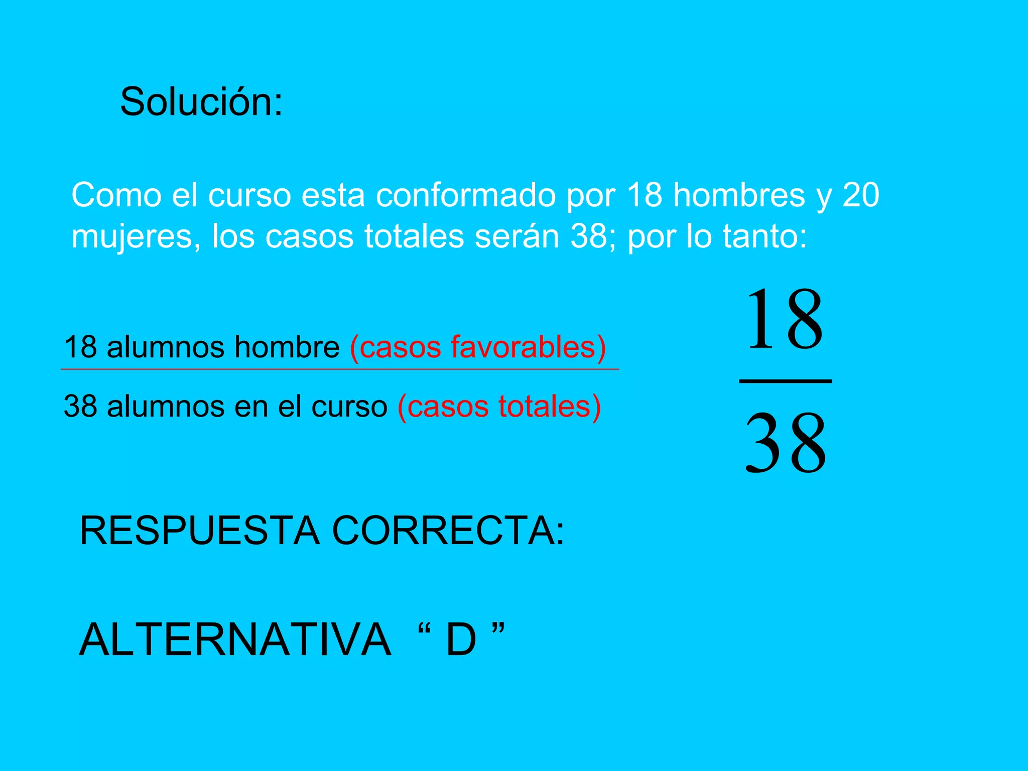 Solución: Como el curso esta conformado por 18 hombres y 20 mujeres, los casos totales serán 38; por lo tanto: 18 alumnos hombre  (casos favorables) 38 alumnos en el curso  (casos totales) RESPUESTA CORRECTA: ALTERNATIVA  “ D ” 