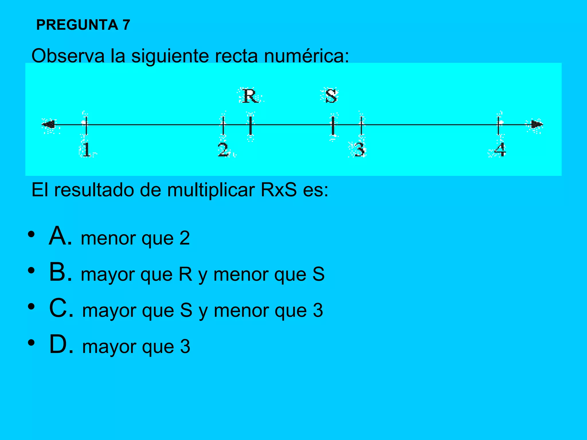 A.  menor que 2 B.  mayor que R y menor que S C.  mayor que S y menor que 3 D.  mayor que 3 PREGUNTA 7 Observa la siguiente recta numérica: El resultado de multiplicar RxS es: 