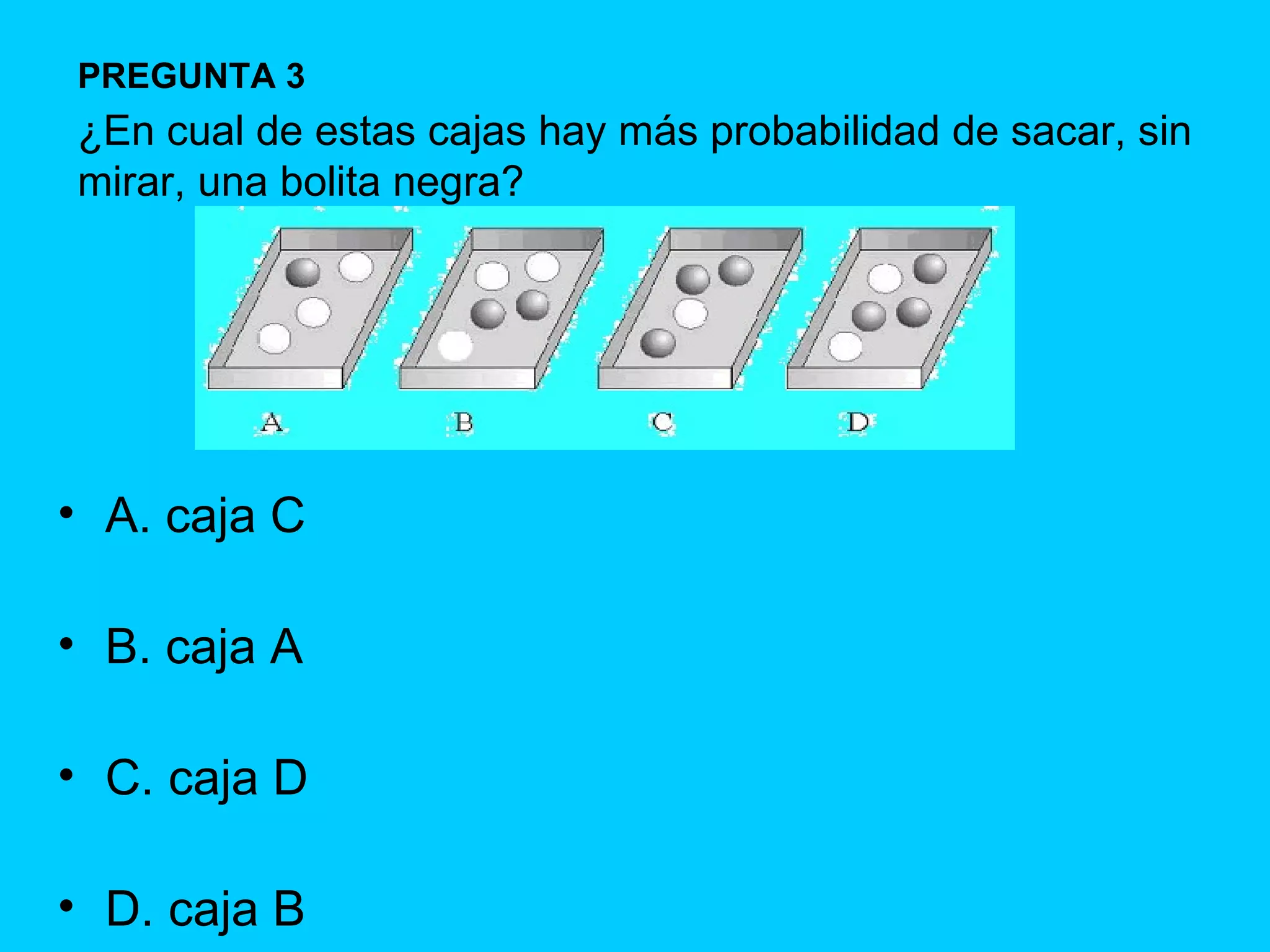 A. caja C B. caja A C. caja D D. caja B PREGUNTA 3 ¿En cual de estas cajas hay más probabilidad de sacar, sin mirar, una bolita negra? 