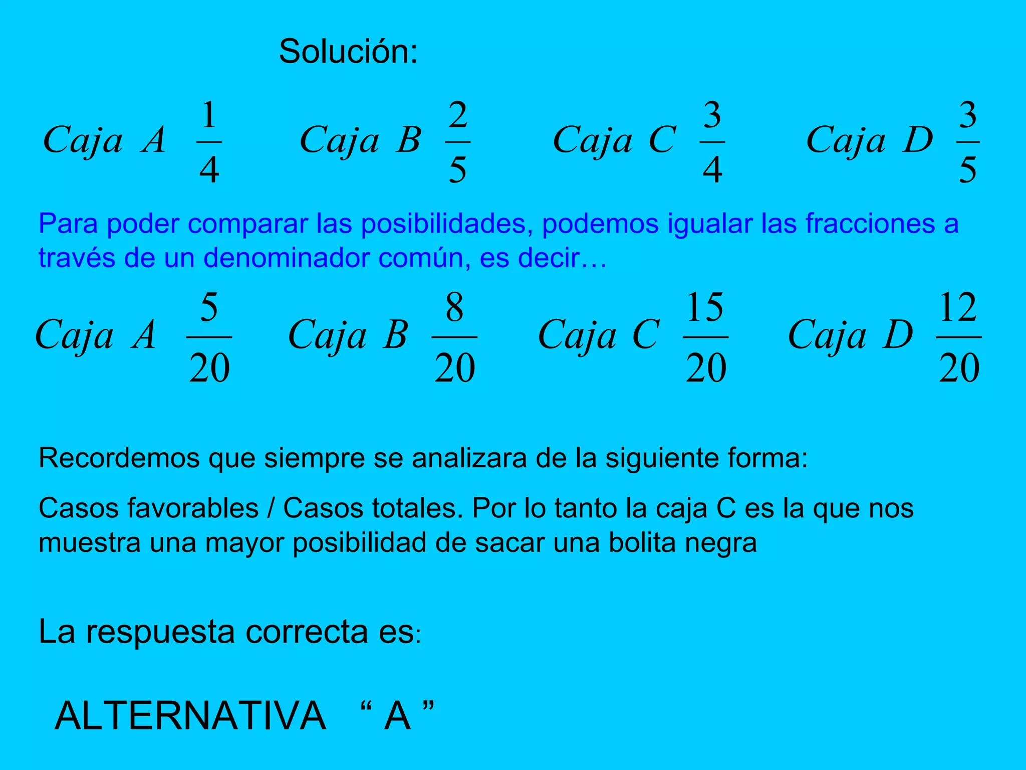 Solución: Para poder comparar las posibilidades, podemos igualar las fracciones a través de un denominador común, es decir… Recordemos que siempre se analizara de la siguiente forma: Casos favorables / Casos totales. Por lo tanto la caja C es la que nos muestra una mayor posibilidad de sacar una bolita negra   La respuesta correcta es : ALTERNATIVA  “ A ” 