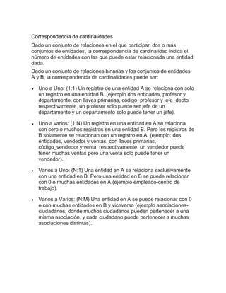 Correspondencia de cardinalidades
Dado un conjunto de relaciones en el que participan dos o más
conjuntos de entidades, la correspondencia de cardinalidad indica el
número de entidades con las que puede estar relacionada una entidad
dada.
Dado un conjunto de relaciones binarias y los conjuntos de entidades
A y B, la correspondencia de cardinalidades puede ser:
 Uno a Uno: (1:1) Un registro de una entidad A se relaciona con solo
un registro en una entidad B. (ejemplo dos entidades, profesor y
departamento, con llaves primarias, código_profesor y jefe_depto
respectivamente, un profesor solo puede ser jefe de un
departamento y un departamento solo puede tener un jefe).
 Uno a varios: (1:N) Un registro en una entidad en A se relaciona
con cero o muchos registros en una entidad B. Pero los registros de
B solamente se relacionan con un registro en A. (ejemplo: dos
entidades, vendedor y ventas, con llaves primarias,
código_vendedor y venta, respectivamente, un vendedor puede
tener muchas ventas pero una venta solo puede tener un
vendedor).
 Varios a Uno: (N:1) Una entidad en A se relaciona exclusivamente
con una entidad en B. Pero una entidad en B se puede relacionar
con 0 o muchas entidades en A (ejemplo empleado-centro de
trabajo).
 Varios a Varios: (N:M) Una entidad en A se puede relacionar con 0
o con muchas entidades en B y viceversa (ejemplo asociaciones-
ciudadanos, donde muchos ciudadanos pueden pertenecer a una
misma asociación, y cada ciudadano puede pertenecer a muchas
asociaciones distintas).
 