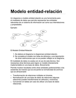 Modelo entidad-relación
Un diagrama o modelo entidad-relación es una herramienta para
el modelado de datos que permite representar las entidades
relevantes de un sistema de información así como sus interrelaciones
y propiedades.
Ejemplo:
El Modelo Entidad-Relación
1. Se elabora el diagrama (o diagramas) entidad-relación.
2. Se completa el modelo con listas de atributos y una descripción
de otras restricciones que no se pueden reflejar en el diagrama.
El modelado de datos no acaba con el uso de esta técnica. Son
necesarias otras técnicas para lograr un modelo directamente
implementable en una base de datos. Brevemente:
Permite mostrar resultados entre otras entidades pertenecientes a las
existentes de manera que se encuentre la normatividad de archivos
que se almacenarán
 Transformación de relaciones múltiples en binarias.
 Normalización de una base de datos de relaciones (algunas
relaciones pueden transformarse en atributos y viceversa).
 Conversión en tablas (en caso de utilizar una base de datos
relacional).
 