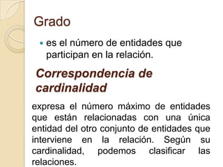 Gradoes el número de entidades que participan en la relación. Correspondencia de cardinalidadexpresa el número máximo de entidades que están relacionadas con una única entidad del otro conjunto de entidades que interviene en la relación. Según su cardinalidad, podemos clasificar las relaciones.