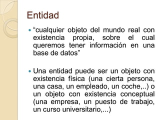 Entidad“cualquier objeto del mundo real con existencia propia, sobre el cual queremos tener información en una base de datos”Una entidad puede ser un objeto con existencia física (una cierta persona, una casa, un empleado, un coche,..) o un objeto con existencia conceptual (una empresa, un puesto de trabajo, un curso universitario,...)