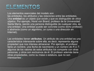 Los elementos esenciales del modelo son
las entidades, los atributos y las relaciones entre las entidades.
Una entidad es un objeto que existe y que es distinguible de otros
objetos. Por ejemplo, Horst von Brand, profesor de la Universidad
Santa María, siendo una persona distinguible de cualquier otra, es
una entidad. Una entidad puede ser concreta (como dicho profesor)
o abstracta (como un algoritmo, un curso o una dirección en
Internet).

Las entidades tienen atributos. Un atributo de una entidad es una
característica interesante sobre ella, es decir, representa alguna
propiedad que nos interesa almacenar. Por ejemplo, el profesor
tiene un nombre, una fecha de nacimiento y un número de R.U.T;
algunos de los valores de estos atributos los comparte con otras
personas, y otros son exclusivos de él. El profesor además tiene
otras propiedades, como su masa o estatura, que no son
interesantes1.
 