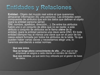 Entidad.- Objeto del mundo real sobre el que queremos
almacenar información (Ej: una persona). Las entidades están
compuestas de atributos que son los datos que definen el objeto
(para la entidad persona serían
DNI, nombre, apellidos, dirección,...). De entre los atributos
habrá uno o un conjunto de ellos que no se repite; a este
atributo o conjunto de atributos se le llama clave de la
entidad, (para la entidad persona una clave seria DNI). En toda
entidad siempre hay al menos una clave que en el peor de los
casos estará formada por todos los atributos de la tabla. Ya que
pueden haber varias claves y necesitamos elegir una, lo
haremos atendiendo a estas normas:

    Que sea única.
    Que se tenga pleno conocimiento de ella.- ¿Por qué en las
      empresas se asigna a cada cliente un número de cliente?.
    Que sea mínima, ya que será muy utilizada por el gestor de base
      de datos.
 