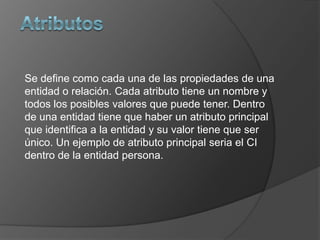 Se define como cada una de las propiedades de una
entidad o relación. Cada atributo tiene un nombre y
todos los posibles valores que puede tener. Dentro
de una entidad tiene que haber un atributo principal
que identifica a la entidad y su valor tiene que ser
único. Un ejemplo de atributo principal seria el CI
dentro de la entidad persona.
 
