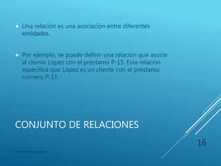 ATRIBUTOS DERIVADOS
 El valor para este tipo de atributo se deriva de los
valores de otros atributos o entidades relacionados.
 Por ejemplo, Préstamo de un cliente que varia si el
cliente tiene diferentes prestamos en el banco.
Modelo Entidad-Relación
16
 