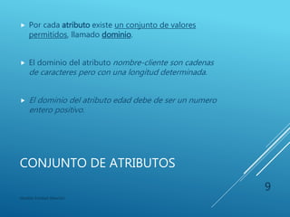 CONJUNTO DE ATRIBUTOS
 Cada entidad tiene un valor para cada uno de sus
atributos. Por ejemplo, una entidad cliente en
concreto puede tener los valores:
 id-cliente : 123
 nombre-cliente : Juan
 calle-cliente : Av. Independencia
 ciudad-cliente : México
Modelo Entidad-Relación
9
 