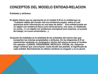 CONCEPTOS DEL MODELO ENTIDAD-RELACIONEntidades y atributos: El objeto básico que se representa en el modelo E-R es la entidad que es "cualquier objeto del mundo real con existencia propia, sobre el cual queremos tener información en una base de datos”.  Una entidad puede ser un objeto con existencia física (una cierta persona, una casa, un empleado, un coche,..) o un objeto con existencia conceptual (una empresa, un puesto de trabajo, un curso universitario,...). Conjunto de entidades es la totalidad de las entidades del mismo tipo que comparten las mismas propiedades o atributos. En los diagramas E-R se representan mediante un rectángulo y dentro del mismo se pone el nombre. Por ejemplo: CLIENTE, PROVEEDOR, ARTICULO, COCHE, etc. Debemos elegir nombres que comuniquen, hasta donde sea posible, el significado de cada entidad. Normalmente se utilizan nombres en singular y no en plural.