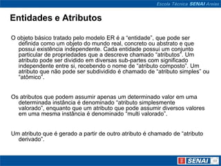 Entidades e Atributos

O objeto básico tratado pelo modelo ER é a “entidade”, que pode ser
  definida como um objeto do mundo real, concreto ou abstrato e que
  possui existência independente. Cada entidade possui um conjunto
  particular de propriedades que a descreve chamado “atributos”. Um
  atributo pode ser dividido em diversas sub-partes com significado
  independente entre si, recebendo o nome de “atributo composto”. Um
  atributo que não pode ser subdividido é chamado de “atributo simples” ou
  “atômico”.


Os atributos que podem assumir apenas um determinado valor em uma
  determinada instância é denominado “atributo simplesmente
  valorado”, enquanto que um atributo que pode assumir diversos valores
  em uma mesma instância é denominado “multi valorado”.


Um atributo que é gerado a partir de outro atributo é chamado de “atributo
  derivado”.
 