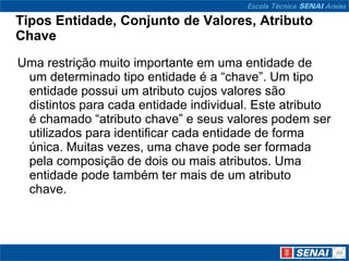 Tipos Entidade, Conjunto de Valores, Atributo
Chave
Uma restrição muito importante em uma entidade de
 um determinado tipo entidade é a “chave”. Um tipo
 entidade possui um atributo cujos valores são
 distintos para cada entidade individual. Este atributo
 é chamado “atributo chave” e seus valores podem ser
 utilizados para identificar cada entidade de forma
 única. Muitas vezes, uma chave pode ser formada
 pela composição de dois ou mais atributos. Uma
 entidade pode também ter mais de um atributo
 chave.
 