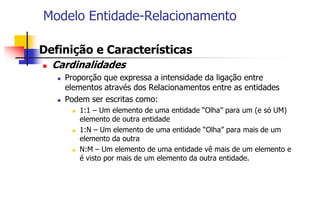 Modelo Entidade-Relacionamento
 Definição e Características
 Cardinalidades
 Proporção que expressa a intensidade da ligação entre
elementos através dos Relacionamentos entre as entidades
 Podem ser escritas como:
 1:1 – Um elemento de uma entidade “Olha” para um (e só UM)
elemento de outra entidade
 1:N – Um elemento de uma entidade “Olha” para mais de um
elemento da outra
 N:M – Um elemento de uma entidade vê mais de um elemento e
é visto por mais de um elemento da outra entidade.
 