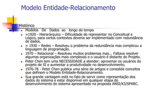 Modelo Entidade-Relacionamento
 Histórico
 Modelos De Dados ao longo do tempo
 ≈1920 - Hierarárquico – Dificuldade de representar no Conceitual e
Lógico, para certos contextos deveria ser implementado com redundância
de dados.
 ≈ 1930 – Redes – Resolveu o problema da redundância mas complicou a
linguagem de programação.
 1970 – Relacional – Resolveu muitos problemas mas... Faltava resolver
algumas organizações mais complexas e o usuário é distante do Projeto.
 Peter Chen tem uma NECESSIDADE a atender: aproximar os usuários do
projeto de SI e aumentar a produtividade no desenvolvimento.
 1976-78 - Peter Chen publica uma série de artigos e consolida conceitos
que definem o Modelo Entidade-Relacionamento.
 Sua grande vantagem está no fato de servir como representação dos
dados do sistema e estar disponível em qualquer etapa do
desenvolvimento do sistema apresentado na proposta ANSI/X3/SPARC.
 