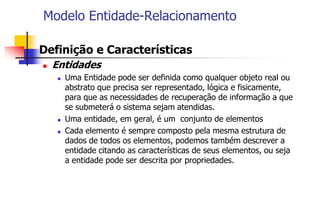 Modelo Entidade-Relacionamento
 Definição e Características
 Entidades
 Uma Entidade pode ser definida como qualquer objeto real ou
abstrato que precisa ser representado, lógica e fisicamente,
para que as necessidades de recuperação de informação a que
se submeterá o sistema sejam atendidas.
 Uma entidade, em geral, é um conjunto de elementos
 Cada elemento é sempre composto pela mesma estrutura de
dados de todos os elementos, podemos também descrever a
entidade citando as características de seus elementos, ou seja
a entidade pode ser descrita por propriedades.
 