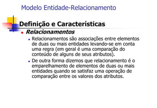 Modelo Entidade-Relacionamento
 Definição e Características
 Relacionamentos
 Relacionamentos são associações entre elementos
de duas ou mais entidades levando-se em conta
uma regra (em geral é uma comparação do
conteúdo de alguns de seus atributos).
 De outra forma dizemos que relacionamento é o
emparelhamento de elementos de duas ou mais
entidades quando se satisfaz uma operação de
comparação entre os valores dos atributos.
 
