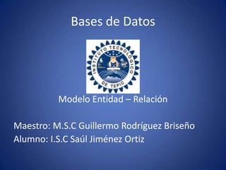 Bases de Datos Modelo Entidad – Relación Maestro: M.S.C Guillermo Rodríguez Briseño Alumno: I.S.C Saúl Jiménez Ortiz 