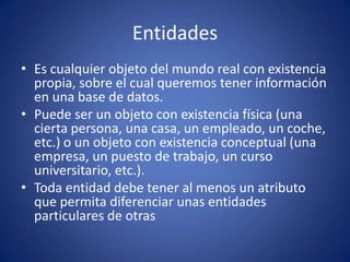 EntidadesEs cualquier objeto del mundo real con existencia propia, sobre el cual queremos tener información en una base de datos.Puede ser un objeto con existencia física (una cierta persona, una casa, un empleado, un coche, etc.) o un objeto con existencia conceptual (una empresa, un puesto de trabajo, un curso universitario, etc.).Toda entidad debe tener al menos un atributo que permita diferenciar unas entidades particulares de otras