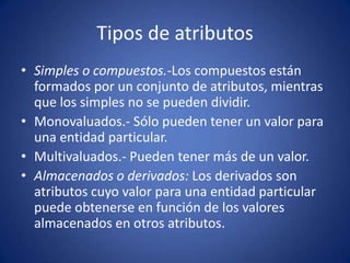 Tipos de atributosSimples o compuestos.-Los compuestos están formados por un conjunto de atributos, mientras que los simples no se pueden dividir.Monovaluados.- Sólo pueden tener un valor para una entidad particular. Multivaluados.- Pueden tener más de un valor. Almacenados o derivados: Los derivados son atributos cuyo valor para una entidad particular puede obtenerse en función de los valores almacenados en otros atributos.