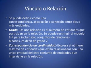 Vinculo o RelaciónSe puede definir como una correspondencia, asociación o conexión entre dos o más entidades.Grado.-De una relación es el número de entidades que participan en la relación. Se puede restringir el modelo E‑R para incluir solo conjuntos de relaciones binarias, es decir de grado 2.Correspondencia de cardinalidad.-Expresa el número máximo de entidades que están relacionadas con una única entidad del otro conjunto de entidades que interviene en la relación.