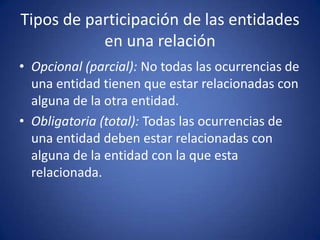 Tipos de participación de las entidades en una relaciónOpcional (parcial): No todas las ocurrencias de una entidad tienen que estar relacionadas con alguna de la otra entidad.Obligatoria (total): Todas las ocurrencias de una entidad deben estar relacionadas con alguna de la entidad con la que esta relacionada.