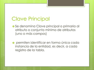 Clave Principal
 Se   denomina Clave principal o primaria al
    atributo o conjunto mínimo de atributos
    (uno o más campos)

    permiten identificar en forma única cada
    instancia de la entidad, es decir, a cada
    registro de la tabla.
 