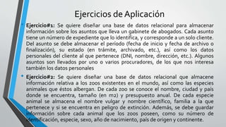 Ejercicios de Aplicación
• Ejercicio#1: Se quiere diseñar una base de datos relacional para almacenar
información sobre los asuntos que lleva un gabinete de abogados. Cada asunto
tiene un número de expediente que lo identifica, y corresponde a un solo cliente.
Del asunto se debe almacenar el período (fecha de inicio y fecha de archivo o
finalización), su estado (en trámite, archivado, etc.), así como los datos
personales del cliente al que pertenece (DNI, nombre, dirección, etc.). Algunos
asuntos son llevados por uno o varios procuradores, de los que nos interesa
también los datos personales
• Ejercicio#2: Se quiere diseñar una base de datos relacional que almacene
información relativa a los zoos existentes en el mundo, así como las especies
animales que éstos albergan. De cada zoo se conoce el nombre, ciudad y país
donde se encuentra, tamaño (en m2) y presupuesto anual. De cada especie
animal se almacena el nombre vulgar y nombre científico, familia a la que
pertenece y si se encuentra en peligro de extinción. Además, se debe guardar
información sobre cada animal que los zoos poseen, como su número de
identificación, especie, sexo, año de nacimiento, país de origen y continente.
 