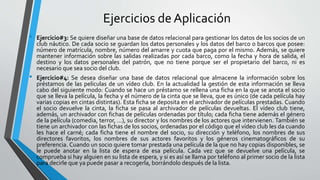Ejercicios de Aplicación
• Ejercicio#3: Se quiere diseñar una base de datos relacional para gestionar los datos de los socios de un
club náutico. De cada socio se guardan los datos personales y los datos del barco o barcos que posee:
número de matrícula, nombre, número del amarre y cuota que paga por el mismo. Además, se quiere
mantener información sobre las salidas realizadas por cada barco, como la fecha y hora de salida, el
destino y los datos personales del patrón, que no tiene porque ser el propietario del barco, ni es
necesario que sea socio del club.
• Ejercicio#4: Se desea diseñar una base de datos relacional que almacene la información sobre los
préstamos de las películas de un vídeo club. En la actualidad la gestión de esta información se lleva
cabo del siguiente modo: Cuando se hace un préstamo se rellena una ficha en la que se anota el socio
que se lleva la película, la fecha y el número de la cinta que se lleva, que es único (de cada película hay
varias copias en cintas distintas). Esta ficha se deposita en el archivador de películas prestadas. Cuando
el socio devuelve la cinta, la ficha se pasa al archivador de películas devueltas. El vídeo club tiene,
además, un archivador con fichas de películas ordenadas por título; cada ficha tiene además el género
de la película (comedia, terror, ...), su director y los nombres de los actores que intervienen. También se
tiene un archivador con las fichas de los socios, ordenadas por el código que el vídeo club les da cuando
les hace el carné; cada ficha tiene el nombre del socio, su dirección y teléfono, los nombres de sus
directores favoritos, los nombres de sus actores favoritos y los géneros cinematográficos de su
preferencia. Cuando un socio quiere tomar prestada una película de la que no hay copias disponibles, se
le puede anotar en la lista de espera de esa película. Cada vez que se devuelve una película, se
comprueba si hay alguien en su lista de espera, y si es así se llama por teléfono al primer socio de la lista
para decirle que ya puede pasar a recogerla, borrándolo después de la lista.
 