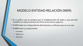 MODELO ENTIDAD RELACIÓN (MER)
• Es el gráfico que se produce por el modelamiento de datos y que permite
modelar los requerimientos de información de los negocios.
• El MER debe ser independiente del hardware y software que se va a usar.
• El MER tiene 3 componentes:
• Entidades
• Relaciones
• Atributos
 
