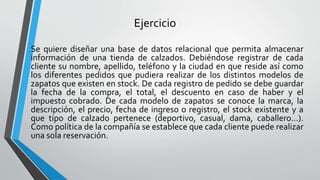 Ejercicio
Se quiere diseñar una base de datos relacional que permita almacenar
información de una tienda de calzados. Debiéndose registrar de cada
cliente su nombre, apellido, teléfono y la ciudad en que reside así como
los diferentes pedidos que pudiera realizar de los distintos modelos de
zapatos que existen en stock. De cada registro de pedido se debe guardar
la fecha de la compra, el total, el descuento en caso de haber y el
impuesto cobrado. De cada modelo de zapatos se conoce la marca, la
descripción, el precio, fecha de ingreso o registro, el stock existente y a
que tipo de calzado pertenece (deportivo, casual, dama, caballero…).
Como política de la compañía se establece que cada cliente puede realizar
una sola reservación.
 
