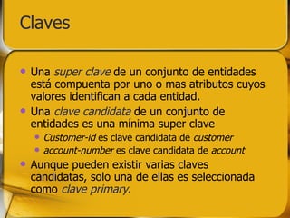 Claves Una  super clave  de un conjunto de entidades está compuenta por uno o mas atributos cuyos valores identifican a cada entidad. Una  clave candidata  de un conjunto de entidades es una mínima super clave Customer-id  es clave candidata de  customer account-number  es clave candidata de  account Aunque pueden existir varias claves candidatas, solo una de ellas es seleccionada como  clave primary . 