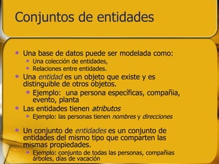 Conjuntos de entidades Una base de datos puede ser modelada como: Una colección de entidades, Relaciones entre entidades. Una  entidad  es un objeto que existe y es distinguible de otros objetos. Ejemplo:  una persona específicas, compañia, evento, planta Las entidades tienen  atributos Ejemplo: las personas tienen  nombres  y  direcciones Un conjunto de  entidades  es un conjunto de entidades del mismo tipo que comparten las mismas propiedades. Ejemplo: conjunto de todas las personas, compañias árboles, días de vacación 