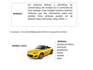 Los atributos definen o identifican las
características de entidad (es el contenido de
esta entidad). Cada entidad contiene distintos
atributos, que dan información sobre esta
entidad. Estos atributos pueden ser de
distintos tipos (numéricos, texto, fecha…).
Atributos
número de chasis,
matrícula,
propietario,
marca,
modelo
otros
Un ejemplo, en la entidad Carro puede definirse los siguientes atributos
Entidad : Carro
Atributos
 