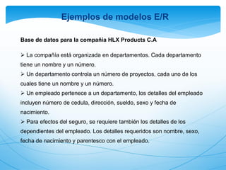 Base de datos para la compañía HLX Products C.A
 La compañía está organizada en departamentos. Cada departamento
tiene un nombre y un número.
 Un departamento controla un número de proyectos, cada uno de los
cuales tiene un nombre y un número.
 Un empleado pertenece a un departamento, los detalles del empleado
incluyen número de cedula, dirección, sueldo, sexo y fecha de
nacimiento.
 Para efectos del seguro, se requiere también los detalles de los
dependientes del empleado. Los detalles requeridos son nombre, sexo,
fecha de nacimiento y parentesco con el empleado.
Ejemplos de modelos E/R
 