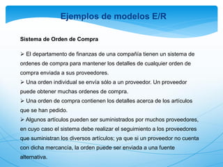 Sistema de Orden de Compra
 El departamento de finanzas de una compañía tienen un sistema de
ordenes de compra para mantener los detalles de cualquier orden de
compra enviada a sus proveedores.
 Una orden individual se envía sólo a un proveedor. Un proveedor
puede obtener muchas ordenes de compra.
 Una orden de compra contienen los detalles acerca de los artículos
que se han pedido.
 Algunos artículos pueden ser suministrados por muchos proveedores,
en cuyo caso el sistema debe realizar el seguimiento a los proveedores
que suministran los diversos artículos; ya que si un proveedor no cuenta
con dicha mercancía, la orden puede ser enviada a una fuente
alternativa.
Ejemplos de modelos E/R
 